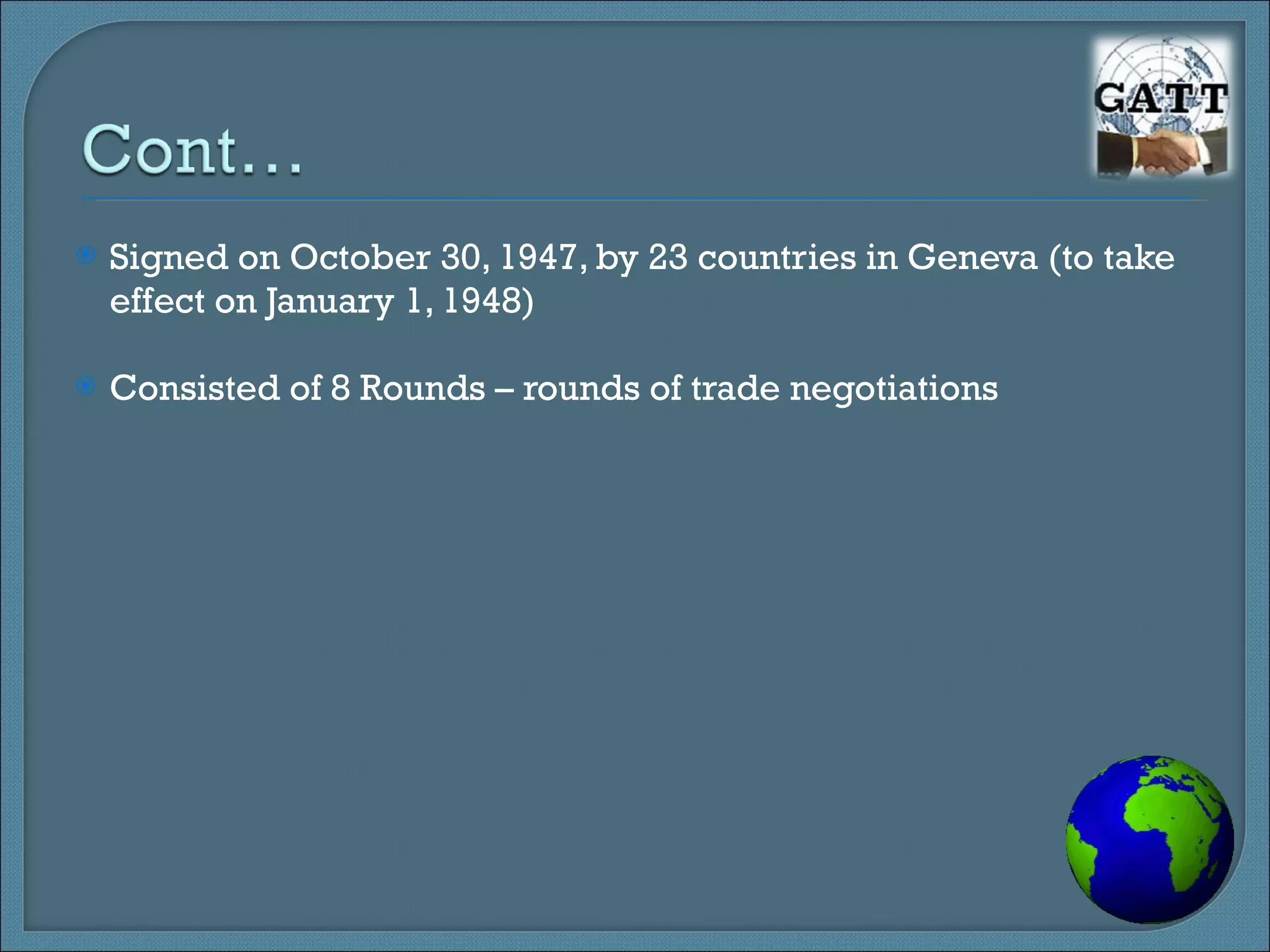 Signed on October 30, 1947, by 23 countries in Geneva (to take effect on January 1, 1948) Consisted of 8 Rounds – rounds of trade negotiations 