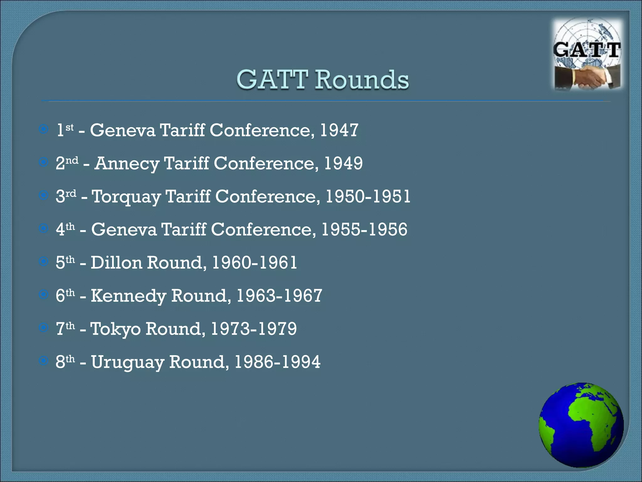 1 st  - Geneva Tariff Conference, 1947 2 nd  - Annecy Tariff Conference, 1949 3 rd  - Torquay Tariff Conference, 1950-1951 4 th  - Geneva Tariff Conference, 1955-1956 5 th  - Dillon Round, 1960-1961 6 th  - Kennedy Round, 1963-1967 7 th  - Tokyo Round, 1973-1979 8 th  - Uruguay Round, 1986-1994 
