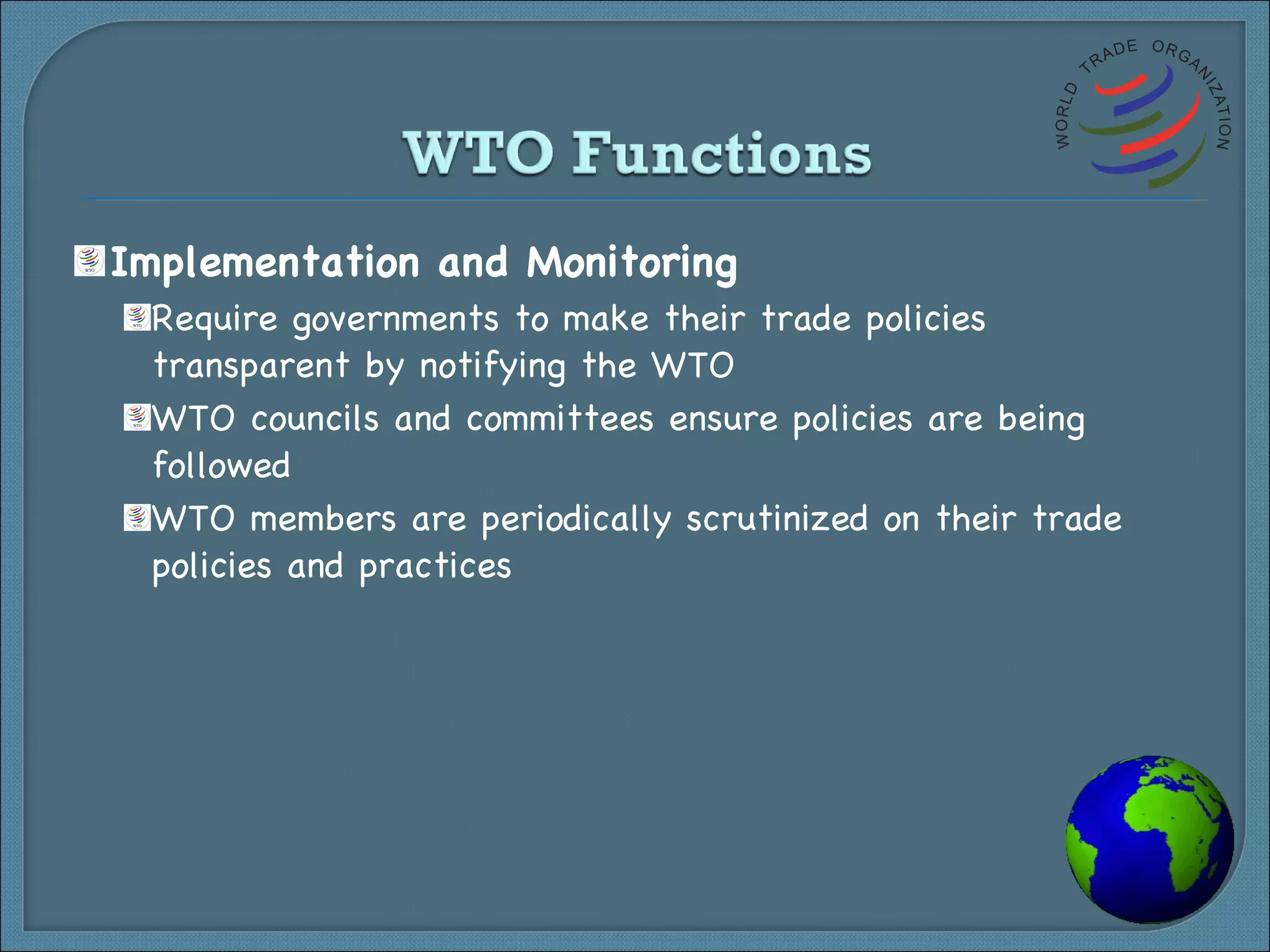 Implementation and Monitoring Require governments to make their trade policies transparent by notifying the WTO WTO councils and committees ensure policies are being followed WTO members are periodically scrutinized on their trade policies and practices 