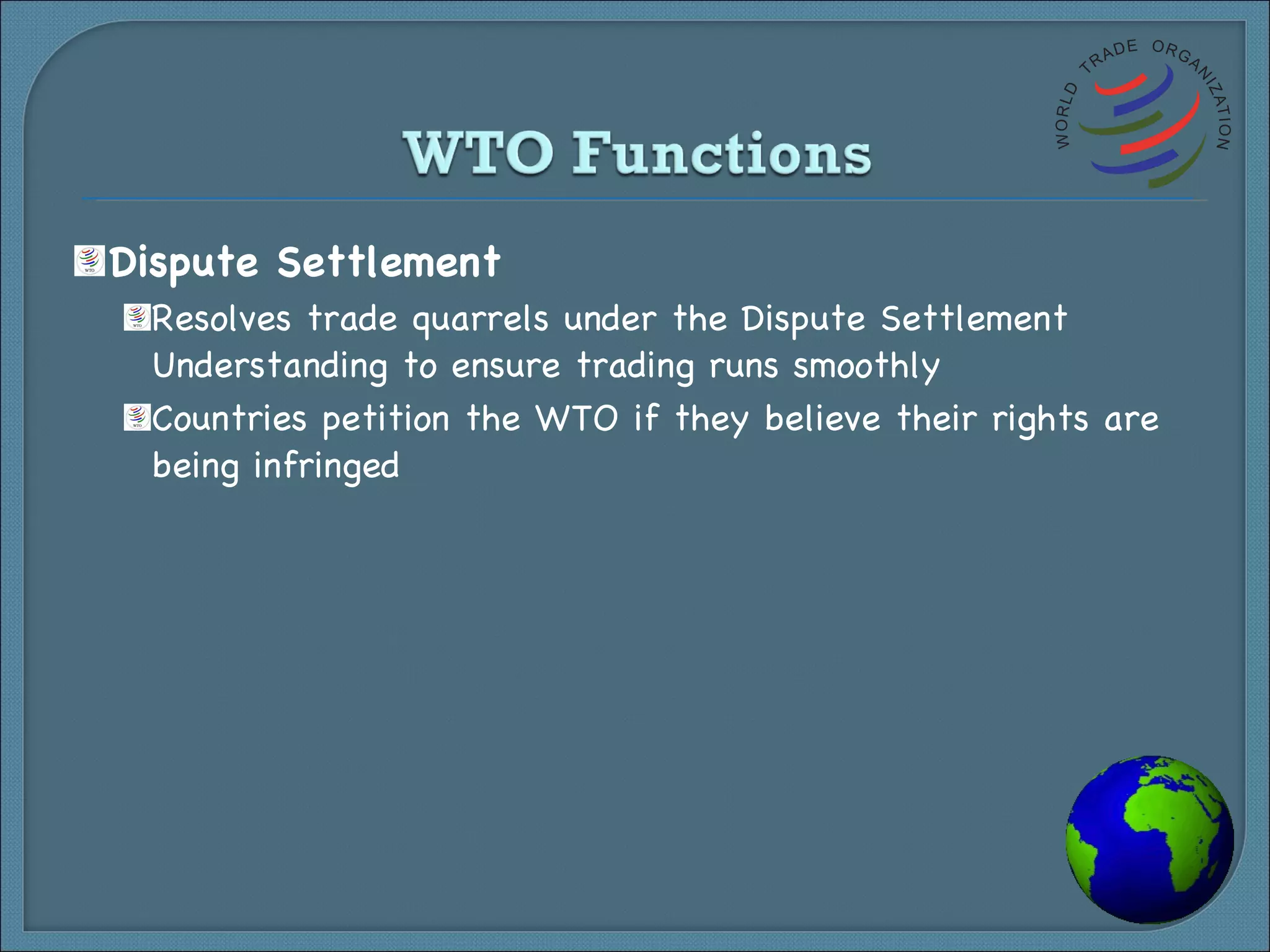 Dispute Settlement Resolves trade quarrels under the Dispute Settlement Understanding to ensure trading runs smoothly Countries petition the WTO if they believe their rights are being infringed 