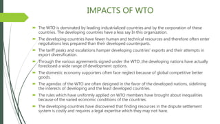 IMPACTS OF WTO
 The WTO is dominated by leading industrialized countries and by the corporation of these
countries. The developing countries have a less say In this organization.
 The developing countries have fewer human and technical resources and therefore often enter
negotiations less prepared than their developed counterparts.
 The tariff peaks and escalations hamper developing countries' exports and their attempts in
export diversification.
 Through the various agreements signed under the WTO ,the developing nations have actually
foreclosed a wide range of development options.
 The domestic economy supporters often face neglect because of global competitive better
goods.
 The agendas of the WTO are often designed in the favor of the developed nations, sidelining
the interests of developing and the least developed countries.
 The rules which have uniformly applied on WTO members have brought about inequalities
because of the varied economic conditions of the countries.
 The developing countries have discovered that finding resources in the dispute settlement
system is costly and requires a legal expertise which they may not have.
 