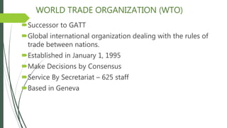 WORLD TRADE ORGANIZATION (WTO)
Successor to GATT
Global international organization dealing with the rules of
trade between nations.
Established in January 1, 1995
Make Decisions by Consensus
Service By Secretariat – 625 staff
Based in Geneva
 
