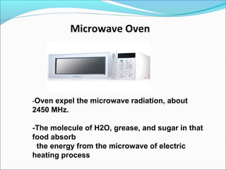 Microwave Oven
--Oven expel the microwave radiation, about
2450 MHz.
-The molecule of H2O, grease, and sugar in that
food absorb
the energy from the microwave of electric
heating process
 