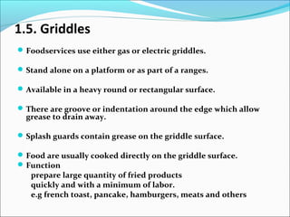 1.5. Griddles
Foodservices use either gas or electric griddles.
Stand alone on a platform or as part of a ranges.
Available in a heavy round or rectangular surface.
There are groove or indentation around the edge which allow
grease to drain away.
Splash guards contain grease on the griddle surface.
Food are usually cooked directly on the griddle surface.
Function
prepare large quantity of fried products
quickly and with a minimum of labor.
e.g french toast, pancake, hamburgers, meats and others
 