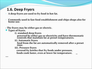 1.6. Deep Fryers
- A deep fryers are used to fry food in hot fat.
- Commonly used in fast food establishment and chips shops also for
home use.
- The fryers may be either gas or electric.
 Types of fryers.
i). standard deep fryers
powered by either gas or electricity and have thermostatic
controls that maintain fat at preset temperatures.
ii). Automatic fryers
food from the fat are automatically removed after a preset
time.
iii). Pressure fryers
covered fry kettles that fry foods under pressure.
foods cook faster, even at lower fat temperature.
 
