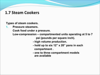 1.7 Steam Cookers
Types of steam cookers.
1. Pressure steamers.
Cook food under a pressure.
Low-compression – compartmented units operating at 5 to 7
psi (pounds per square inch).
- high volume production.
- hold up to six 12” x 20” pans in each
compartment .
- one to three compartment models
are available
 