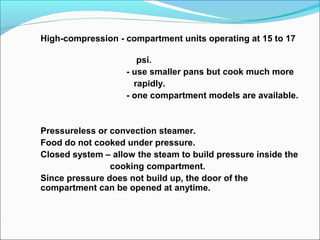 High-compression - compartment units operating at 15 to 17
psi.
- use smaller pans but cook much more
rapidly.
- one compartment models are available.
Pressureless or convection steamer.
Food do not cooked under pressure.
Closed system – allow the steam to build pressure inside the
cooking compartment.
Since pressure does not build up, the door of the
compartment can be opened at anytime.
 