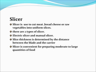 Slicer
Slicer is use to cut meat ,bread cheese or raw
vegetables into uniform slices.
there are 2 types of slicer.
Electric slicer and manual slicer.
Slice thickness is determined by the distance
between the blade and the carrier
Slicer is convenient for preparing moderate to large
quantities of food
 