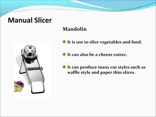 Manual Slicer
Mandolin
It is use to slice vegetables and food.
It can also be a cheese cutter.
It can produce many cut styles such as
waffle style and paper thin slices.
 
