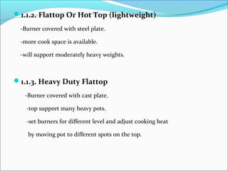 1.1.2. Flattop Or Hot Top (lightweight)
-Burner covered with steel plate.
-more cook space is available.
-will support moderately heavy weights.
1.1.3. Heavy Duty Flattop
-Burner covered with cast plate.
-top support many heavy pots.
-set burners for different level and adjust cooking heat
by moving pot to different spots on the top.
 