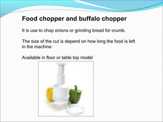 Food chopper and buffalo chopper
It is use to chop onions or grinding bread for crumb.
The size of the cut is depend on how long the food is left
in the machine
Available in floor or table top model
 