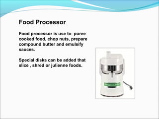 Food Processor
Food processor is use to puree
cooked food, chop nuts, prepare
compound butter and emulsify
sauces.
Special disks can be added that
slice , shred or julienne foods.
 