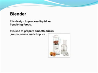 Blender
It is design to process liquid or
liquefying foods.
It is use to prepare smooth drinks
,soups ,sauce and chop ice.
 