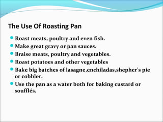 The Use Of Roasting Pan
Roast meats, poultry and even fish.
Make great gravy or pan sauces.
Braise meats, poultry and vegetables.
Roast potatoes and other vegetables
Bake big batches of lasagne,enchiladas,shepher’s pie
or cobbler.
Use the pan as a water both for baking custard or
soufflés.
 