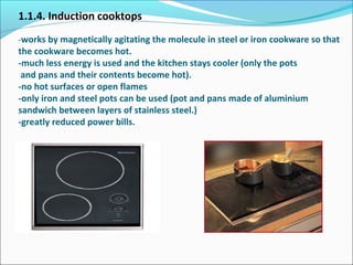 1.1.4. Induction cooktops
-works by magnetically agitating the molecule in steel or iron cookware so that
the cookware becomes hot.
-much less energy is used and the kitchen stays cooler (only the pots
and pans and their contents become hot).
-no hot surfaces or open flames
-only iron and steel pots can be used (pot and pans made of aluminium
sandwich between layers of stainless steel.)
-greatly reduced power bills.
 