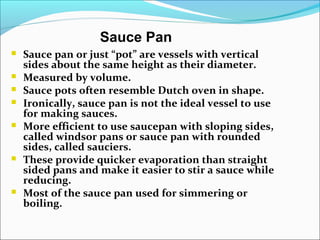 Sauce Pan
 Sauce pan or just “pot” are vessels with vertical
sides about the same height as their diameter.
 Measured by volume.
 Sauce pots often resemble Dutch oven in shape.
 Ironically, sauce pan is not the ideal vessel to use
for making sauces.
 More efficient to use saucepan with sloping sides,
called windsor pans or sauce pan with rounded
sides, called sauciers.
 These provide quicker evaporation than straight
sided pans and make it easier to stir a sauce while
reducing.
 Most of the sauce pan used for simmering or
boiling.
 