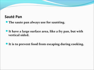 Sauté Pan
The saute pan always use for sautéing.
It have a large surface area, like a fry pan, but with
vertical sided.
It is to prevent food from escaping during cooking.
 