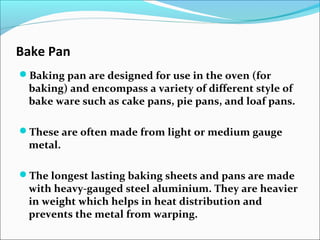 Bake Pan
Baking pan are designed for use in the oven (for
baking) and encompass a variety of different style of
bake ware such as cake pans, pie pans, and loaf pans.
These are often made from light or medium gauge
metal.
The longest lasting baking sheets and pans are made
with heavy-gauged steel aluminium. They are heavier
in weight which helps in heat distribution and
prevents the metal from warping.
 
