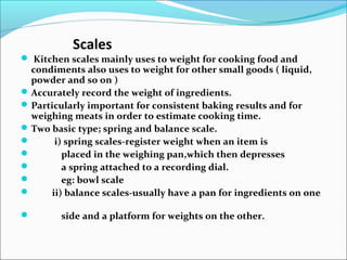 Scales
 Kitchen scales mainly uses to weight for cooking food and
condiments also uses to weight for other small goods ( liquid,
powder and so on )
Accurately record the weight of ingredients.
Particularly important for consistent baking results and for
weighing meats in order to estimate cooking time.
Two basic type; spring and balance scale.
 i) spring scales-register weight when an item is
 placed in the weighing pan,which then depresses
 a spring attached to a recording dial.
 eg: bowl scale
 ii) balance scales-usually have a pan for ingredients on one
 side and a platform for weights on the other.
 