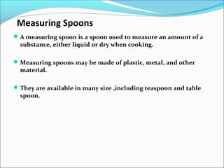 Measuring Spoons
A measuring spoon is a spoon used to measure an amount of a
substance, either liquid or dry when cooking.
Measuring spoons may be made of plastic, metal, and other
material.
They are available in many size ,including teaspoon and table
spoon.
 