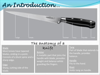 An Introduction…An Introduction…
The anatomy of a
knifeBlade
Most knives have tapered
blades, ending in a point.
Consists of a blunt spine and a
sharp edge.
Edge
Sharp, cutting side of the
blade.
Bolster
A metallic part that joins the
handle with blade, provides
weight and balance whilst
guarding the fingers.
Tang
Part of blade that extends to
the handle, provides
balance.
Handle
Fits to the hand.
Rivet
Holds tang on handle.
 