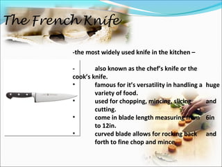 The French Knife
-the most widely used knife in the kitchen –
- also known as the chef’s knife or the
cook’s knife.
• famous for it’s versatility in handling a huge
variety of food.
• used for chopping, mincing, slicing and
cutting.
• come in blade length measuring from 6in
to 12in.
• curved blade allows for rocking back and
forth to fine chop and mince.
 