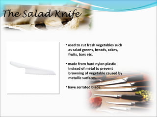 The Salad Knife
• used to cut fresh vegetables such
as salad greens, breads, cakes,
fruits, bars etc.
• made from hard nylon plastic
instead of metal to prevent
browning of vegetable caused by
metallic surfaces.
• have serrated blade.
 
