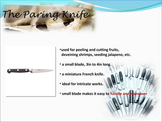 The Paring Knife
•used for peeling and cutting fruits,
deveining shrimps, seeding jalapeno, etc.
• a small blade, 3in to 4in long.
• a miniature French knife.
• ideal for intricate works.
• small blade makes it easy to handle and maneuver
 