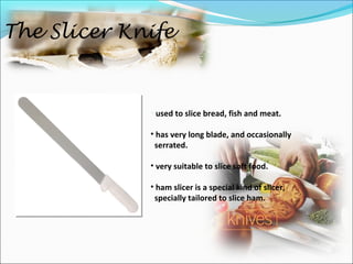 The Slicer Knife
• used to slice bread, fish and meat.
• has very long blade, and occasionally
serrated.
• very suitable to slice soft food.
• ham slicer is a special kind of slicer,
specially tailored to slice ham.
 