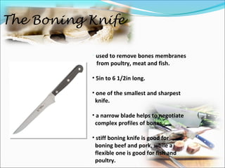 The Boning Knife
• used to remove bones membranes
from poultry, meat and fish.
• 5in to 6 1/2in long.
• one of the smallest and sharpest
knife.
• a narrow blade helps to negotiate
complex profiles of bones.
• stiff boning knife is good for
boning beef and pork, while a
flexible one is good for fish and
poultry.
 