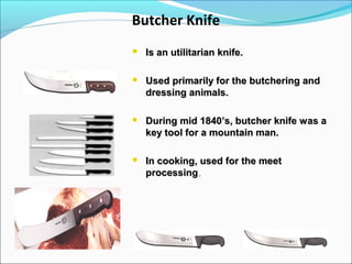 Butcher Knife
 Is an utilitarian knife.Is an utilitarian knife.
 Used primarily for the butchering andUsed primarily for the butchering and
dressing animals.dressing animals.
 During mid 1840’s, butcher knife was aDuring mid 1840’s, butcher knife was a
key tool for a mountain man.key tool for a mountain man.
 In cooking, used for the meetIn cooking, used for the meet
processingprocessing..
 