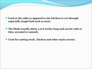 Used at the table as opposed to the kitchen to cut through
especially tough food such as meet.
The blade usually about 4 to 6 inches long and can be wide or
thin, serrated or smooth.
Used for cutting steak, chicken and other main courses.
 