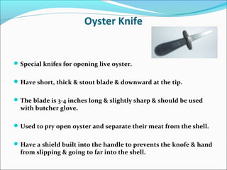Oyster Knife
Special knifes for opening live oyster.
Have short, thick & stout blade & downward at the tip.
The blade is 3-4 inches long & slightly sharp & should be used
with butcher glove.
Used to pry open oyster and separate their meat from the shell.
Have a shield built into the handle to prevents the knofe & hand
from slipping & going to far into the shell.
 
