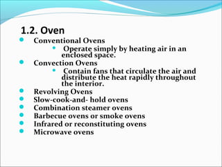 1.2. Oven
 Conventional Ovens
 Operate simply by heating air in an
enclosed space.
 Convection Ovens
 Contain fans that circulate the air and
distribute the heat rapidly throughout
the interior.
 Revolving Ovens
 Slow-cook-and- hold ovens
 Combination steamer ovens
 Barbecue ovens or smoke ovens
 Infrared or reconstituting ovens
 Microwave ovens
 