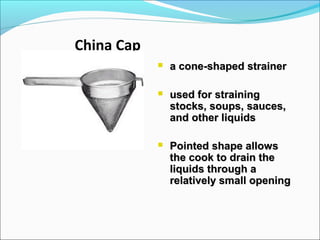 China Cap
 a cone-shaped strainera cone-shaped strainer
 used for strainingused for straining
stocks, soups, sauces,stocks, soups, sauces,
and other liquidsand other liquids
 Pointed shape allowsPointed shape allows
the cook to drain thethe cook to drain the
liquids through aliquids through a
relatively small openingrelatively small opening
 