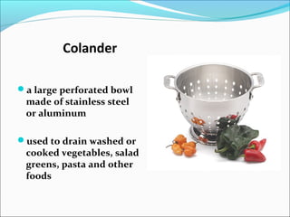Colander
a large perforated bowl
made of stainless steel
or aluminum
used to drain washed or
cooked vegetables, salad
greens, pasta and other
foods
 
