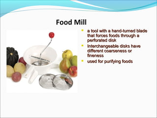 Food Mill
 a tool with a hand-turned bladea tool with a hand-turned blade
that forces foods through athat forces foods through a
perforated diskperforated disk
 Interchangeable disks haveInterchangeable disks have
different coarseness ordifferent coarseness or
finenessfineness
 used for purifying foodsused for purifying foods
 