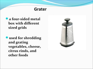 Grater
a four-sided metal
box with different
sized grids
used for shredding
and grating
vegetables, cheese,
citrus rinds, and
other foods
 