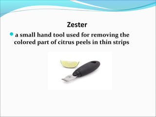 Zester
a small hand tool used for removing the
colored part of citrus peels in thin strips
 