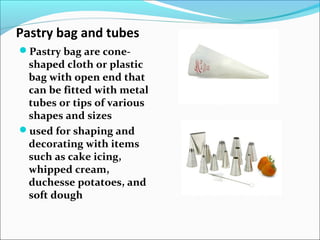 Pastry bag and tubes
Pastry bag are cone-
shaped cloth or plastic
bag with open end that
can be fitted with metal
tubes or tips of various
shapes and sizes
used for shaping and
decorating with items
such as cake icing,
whipped cream,
duchesse potatoes, and
soft dough
Pastry BagPastry Bag
Pastry TubesPastry Tubes
 