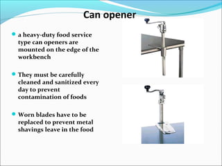 Can opener
a heavy-duty food service
type can openers are
mounted on the edge of the
workbench
They must be carefully
cleaned and sanitized every
day to prevent
contamination of foods
Worn blades have to be
replaced to prevent metal
shavings leave in the food
 