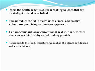 Offers the health benefits of steam cooking to foods that are
roasted, grilled and even baked.
It helps reduce the fat in many kinds of meat and poultry—
without compromising on flavor, or appearance.
A unique combination of conventional heat with superheated
steam makes this healthy way of cooking possible.
It surrounds the food, transferring heat as the steam condenses
and melts fat away.
 