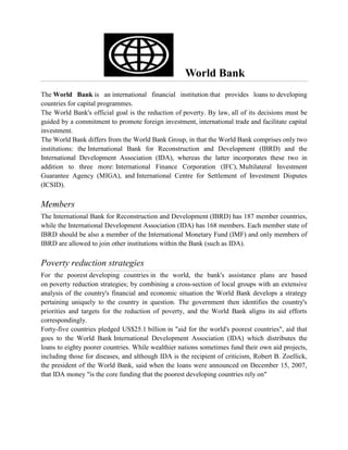 World Bank
The World Bank is an international financial institution that provides loans to developing
countries for capital programmes.
The World Bank's official goal is the reduction of poverty. By law, all of its decisions must be
guided by a commitment to promote foreign investment, international trade and facilitate capital
investment.
The World Bank differs from the World Bank Group, in that the World Bank comprises only two
institutions: the International Bank for Reconstruction and Development (IBRD) and the
International Development Association (IDA), whereas the latter incorporates these two in
addition to three more: International Finance Corporation (IFC), Multilateral Investment
Guarantee Agency (MIGA), and International Centre for Settlement of Investment Disputes
(ICSID).
Members
The International Bank for Reconstruction and Development (IBRD) has 187 member countries,
while the International Development Association (IDA) has 168 members. Each member state of
IBRD should be also a member of the International Monetary Fund (IMF) and only members of
IBRD are allowed to join other institutions within the Bank (such as IDA).
Poverty reduction strategies
For the poorest developing countries in the world, the bank's assistance plans are based
on poverty reduction strategies; by combining a cross-section of local groups with an extensive
analysis of the country's financial and economic situation the World Bank develops a strategy
pertaining uniquely to the country in question. The government then identifies the country's
priorities and targets for the reduction of poverty, and the World Bank aligns its aid efforts
correspondingly.
Forty-five countries pledged US$25.1 billion in "aid for the world's poorest countries", aid that
goes to the World Bank International Development Association (IDA) which distributes the
loans to eighty poorer countries. While wealthier nations sometimes fund their own aid projects,
including those for diseases, and although IDA is the recipient of criticism, Robert B. Zoellick,
the president of the World Bank, said when the loans were announced on December 15, 2007,
that IDA money "is the core funding that the poorest developing countries rely on"
 