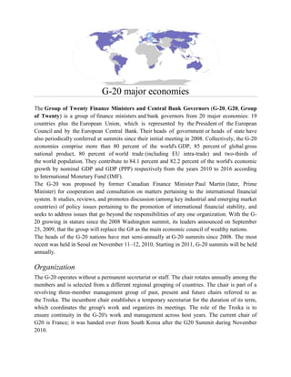 G-20 major economies
The Group of Twenty Finance Ministers and Central Bank Governors (G-20, G20, Group
of Twenty) is a group of finance ministers and bank governors from 20 major economies: 19
countries plus the European Union, which is represented by the President of the European
Council and by the European Central Bank. Their heads of government or heads of state have
also periodically conferred at summits since their initial meeting in 2008. Collectively, the G-20
economies comprise more than 80 percent of the world's GDP, 85 percent of global gross
national product, 80 percent of world trade (including EU intra-trade) and two-thirds of
the world population. They contribute to 84.1 percent and 82.2 percent of the world's economic
growth by nominal GDP and GDP (PPP) respectively from the years 2010 to 2016 according
to International Monetary Fund (IMF).
The G-20 was proposed by former Canadian Finance Minister Paul Martin (later, Prime
Minister) for cooperation and consultation on matters pertaining to the international financial
system. It studies, reviews, and promotes discussion (among key industrial and emerging market
countries) of policy issues pertaining to the promotion of international financial stability, and
seeks to address issues that go beyond the responsibilities of any one organization. With the G-
20 growing in stature since the 2008 Washington summit, its leaders announced on September
25, 2009, that the group will replace the G8 as the main economic council of wealthy nations.
The heads of the G-20 nations have met semi-annually at G-20 summits since 2008. The most
recent was held in Seoul on November 11–12, 2010. Starting in 2011, G-20 summits will be held
annually.
Organization
The G-20 operates without a permanent secretariat or staff. The chair rotates annually among the
members and is selected from a different regional grouping of countries. The chair is part of a
revolving three-member management group of past, present and future chairs referred to as
the Troika. The incumbent chair establishes a temporary secretariat for the duration of its term,
which coordinates the group's work and organizes its meetings. The role of the Troika is to
ensure continuity in the G-20's work and management across host years. The current chair of
G20 is France; it was handed over from South Korea after the G20 Summit during November
2010.
 