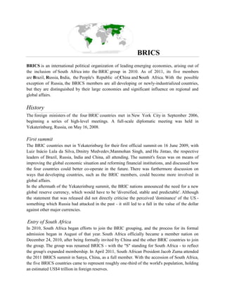 BRICS
BRICS is an international political organization of leading emerging economies, arising out of
the inclusion of South Africa into the BRIC group in 2010. As of 2011, its five members
are Brazil, Russia, India, the People's Republic of China and South Africa. With the possible
exception of Russia, the BRICS members are all developing or newly-industrialized countries,
but they are distinguished by their large economies and significant influence on regional and
global affairs.
History
The foreign ministers of the four BRIC countries met in New York City in September 2006,
beginning a series of high-level meetings. A full-scale diplomatic meeting was held in
Yekaterinburg, Russia, on May 16, 2008.
First summit
The BRIC countries met in Yekaterinburg for their first official summit on 16 June 2009, with
Luiz Inácio Lula da Silva, Dmitry Medvedev,Manmohan Singh, and Hu Jintao, the respective
leaders of Brazil, Russia, India and China, all attending. The summit's focus was on means of
improving the global economic situation and reforming financial institutions, and discussed how
the four countries could better co-operate in the future. There was furthermore discussion on
ways that developing countries, such as the BRIC members, could become more involved in
global affairs.
In the aftermath of the Yekaterinburg summit, the BRIC nations announced the need for a new
global reserve currency, which would have to be 'diversified, stable and predictable'. Although
the statement that was released did not directly criticise the perceived 'dominance' of the US -
something which Russia had attacked in the past - it still led to a fall in the value of the dollar
against other major currencies.
Entry of South Africa
In 2010, South Africa began efforts to join the BRIC grouping, and the process for its formal
admission began in August of that year. South Africa officially became a member nation on
December 24, 2010, after being formally invited by China and the other BRIC countries to join
the group. The group was renamed BRICS - with the "S" standing for South Africa - to reflect
the group's expanded membership. In April 2011, South African President Jacob Zuma attended
the 2011 BRICS summit in Sanya, China, as a full member. With the accession of South Africa,
the five BRICS countries came to represent roughly one-third of the world's population, holding
an estimated US$4 trillion in foreign reserves.
 