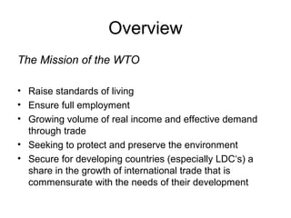 Overview
The Mission of the WTO
• Raise standards of living
• Ensure full employment
• Growing volume of real income and effective demand
through trade
• Seeking to protect and preserve the environment
• Secure for developing countries (especially LDC‘s) a
share in the growth of international trade that is
commensurate with the needs of their development

 