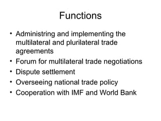 Functions
• Administring and implementing the
multilateral and plurilateral trade
agreements
• Forum for multilateral trade negotiations
• Dispute settlement
• Overseeing national trade policy
• Cooperation with IMF and World Bank

 