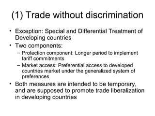 (1) Trade without discrimination
• Exception: Special and Differential Treatment of
Developing countries
• Two components:
– Protection component: Longer period to implement
tariff commitments
– Market access: Preferential access to developed
countries market under the generalized system of
preferences

• Both measures are intended to be temporary,
and are supposed to promote trade liberalization
in developing countries

 