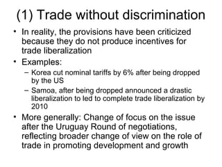 (1) Trade without discrimination
• In reality, the provisions have been criticized
because they do not produce incentives for
trade liberalization
• Examples:
– Korea cut nominal tariffs by 6% after being dropped
by the US
– Samoa, after being dropped announced a drastic
liberalization to led to complete trade liberalization by
2010

• More generally: Change of focus on the issue
after the Uruguay Round of negotiations,
reflecting broader change of view on the role of
trade in promoting development and growth

 