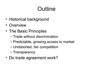 Outline
• Historical background
• Overview
• The Basic Principles
– Trade without discrimination
– Predictable, growing access to market
– Undistorted, fair competition
– Transparency

• Do trade agreement work?

 